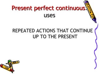Present perfect continuous:
uses
REPEATED ACTIONS THAT CONTINUE
UP TO THE PRESENT

 