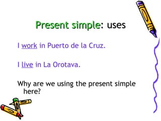 Present simple: uses
I work in Puerto de la Cruz.
I live in La Orotava.
Why are we using the present simple
here?

 