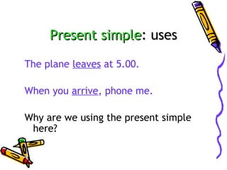 Present simple: uses
The plane leaves at 5.00.
When you arrive, phone me.
Why are we using the present simple
here?

 