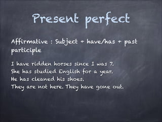 Present perfect
Affirmative : Subject + have/has + past
participle
I have ridden horses since I was 7.
She has studied English for a year.
He has cleaned his shoes.
They are not here. They have gone out.

 