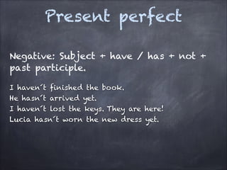 Present perfect
Negative: Subject + have / has + not +
past participle.
I haven´t finished the book.
He hasn´t arrived yet.
I haven´t lost the keys. They are here!
Lucia hasn´t worn the new dress yet.

 