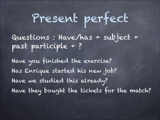 Present perfect
Questions : Have/has + subject +
past participle + ?
Have you finished the exercise?
Has Enrique started his new job?
Have we studied this already?
Have they bought the tickets for the match?

 