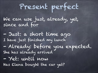 Present perfect
We can use just, already, yet,
since and for

- Just: a short time ago
I have just finished my lunch

- Already: before you expected.
She has already arrived

- Yet: until now
Has Elena bought the car yet?

 