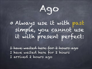 Ago
Always use it with past
simple, you cannot use
it with present perfect:
!

I have waited here for 2 hours ago
I have waited here for 2 hours
I arrived 2 hours ago

 