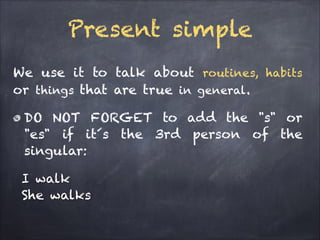 Present simple
We use it to talk about routines, habits
or things that are true in general.
DO NOT FORGET to add the "s" or
"es" if it´s the 3rd person of the
singular:
I walk
She walks

 