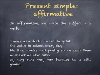 Present simple:
affirmative
In affirmative, we write the subject + a
verb:
!

I work as a doctor in that hospital.
She walks to school every day.
We like comics and poetry so we read them
whenever we have time.
My dog runs very fun because he is still
young.

 