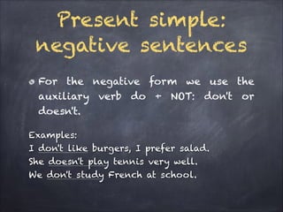 Present simple:
negative sentences
For the negative form we use the
auxiliary verb do + NOT: don't or
doesn't.
Examples:
I don't like burgers, I prefer salad.
She doesn't play tennis very well.
We don't study French at school.

 