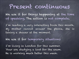 Present continuous
We use it for things happening at the time
of speaking. The action is not complete.
I´m reading a very interesting book this month.
My mother cannot answer the phone, she is
taking a shower at the moment.

We use it for temporary situations
I´m living in London for this summer.
Your are studying a loot for the exam.
He is working much better this week.

 