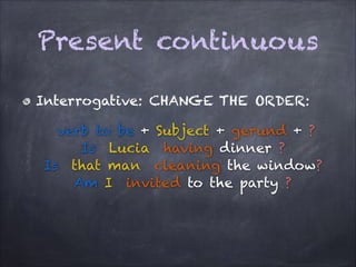 Present continuous
Interrogative: CHANGE THE ORDER:
verb to be + Subject + gerund + ?
Is Lucia having dinner ?
Is that man cleaning the window?
Am I invited to the party ?

 