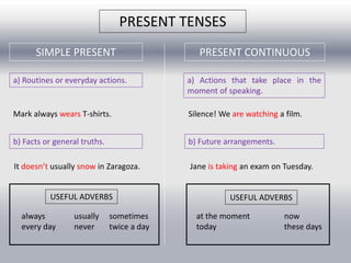 PRESENT TENSES 
SIMPLE PRESENT PRESENT CONTINUOUS 
a) Routines or everyday actions. a) Actions that take place in the 
moment of speaking. 
Mark always wears T-shirts. Silence! We are watching a film. 
b) Facts or general truths. b) Future arrangements. 
It doesn’t usually snow in Zaragoza. Jane is taking an exam on Tuesday. 
USEFUL ADVERBS 
always usually sometimes 
every day never twice a day 
USEFUL ADVERBS 
at the moment now 
today these days 
 