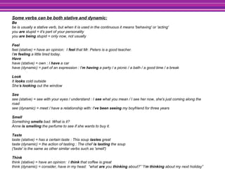 Some verbs can be both stative and dynamic:
Be
be is usually a stative verb, but when it is used in the continuous it means 'behaving' or 'acting'
you are stupid = it's part of your personality
you are being stupid = only now, not usually
Feel
feel (stative) = have an opinion: I feel that Mr. Peters is a good teacher.
I’m feeling a little tired today.
Have
have (stative) = own : I have a car
have (dynamic) = part of an expression : I'm having a party / a picnic / a bath / a good time / a break
Look
It looks cold outside
She’s looking out the window
See
see (stative) = see with your eyes / understand : I see what you mean / I see her now, she's just coming along the
road
see (dynamic) = meet / have a relationship with: I've been seeing my boyfriend for three years
Smell
Something smells bad. What is it?
Anne is smelling the perfume to see if she wants to buy it.
Taste
taste (stative) = has a certain taste : This soup tastes great
taste (dynamic) = the action of tasting : The chef is tasting the soup
('taste' is the same as other similar verbs such as 'smell')
Think
think (stative) = have an opinion: I think that coffee is great
think (dynamic) = consider, have in my head: “what are you thinking about?” “I'm thinking about my next holiday”
 