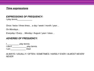Time expressions
EXPRESSIONS OF FREQUENCY:
I play tennis_____________
Once / twice / three times... a day / week / month / year…
On Mondays...
Everyday / Every… Monday / August / year / class…
ADVERBS OF FREQUENCY:
I __________ play tennis.
I don’t ____________ play tennis.
I am _____________ tired.
ALWAYS / USUALLY / OFTEN / SOMETIMES / HARDLY EVER / ALMOST NEVER/
NEVER
 