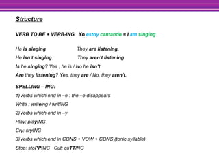 Structure
VERB TO BE + VERB-ING Yo estoy cantando = I am singing
He is singing They are listening.
He isn’t singing They aren’t listening
Is he singing? Yes , he is / No he isn’t
Are they listening? Yes, they are / No, they aren’t.
SPELLING – ING:
1)Verbs which end in –e : the –e disappears
Write : writeing / writING
2)Verbs which end in –y
Play: playING
Cry: cryING
3)Verbs which end in CONS + VOW + CONS (tonic syllable)
Stop: stoPPING Cut: cuTTING
 
