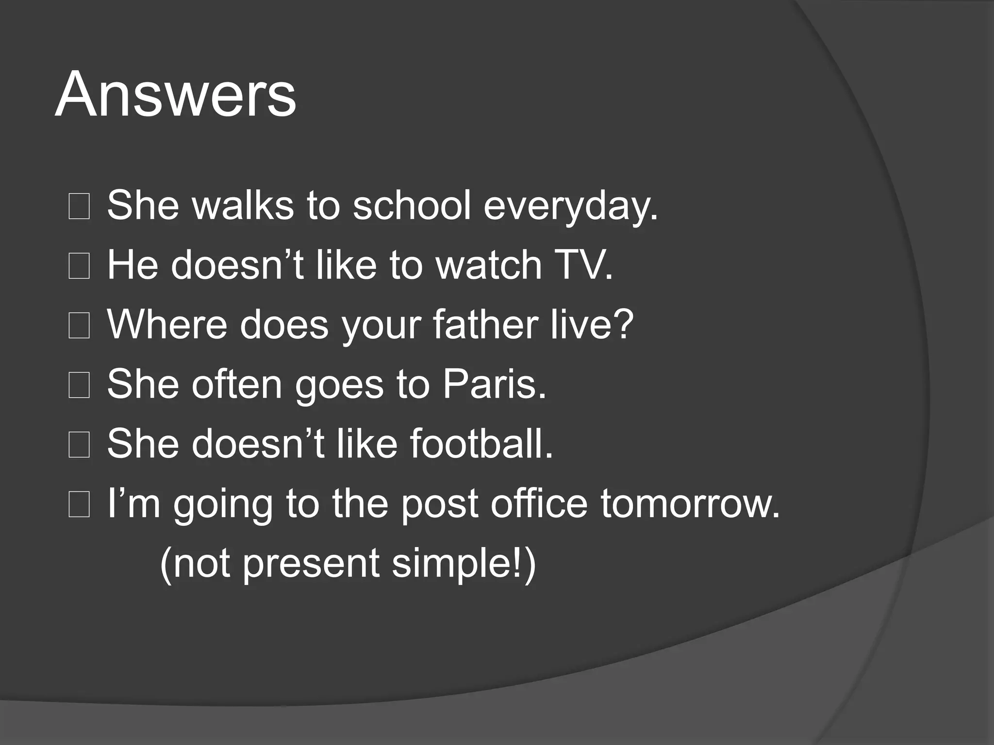 Answers
􀂾 She walks to school everyday.
􀂾 He doesn’t like to watch TV.
􀂾 Where does your father live?
􀂾 She often goes to Paris.
􀂾 She doesn’t like football.
􀂾 I’m going to the post office tomorrow.
(not present simple!)
 