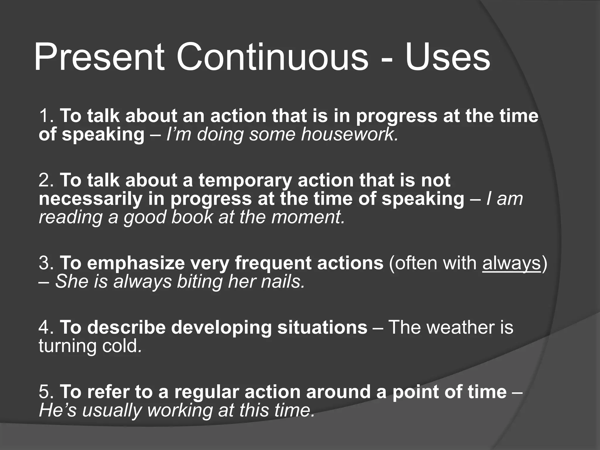 Present Continuous - Uses
1. To talk about an action that is in progress at the time
of speaking – I’m doing some housework.
2. To talk about a temporary action that is not
necessarily in progress at the time of speaking – I am
reading a good book at the moment.
3. To emphasize very frequent actions (often with always)
– She is always biting her nails.
4. To describe developing situations – The weather is
turning cold.
5. To refer to a regular action around a point of time –
He’s usually working at this time.
 