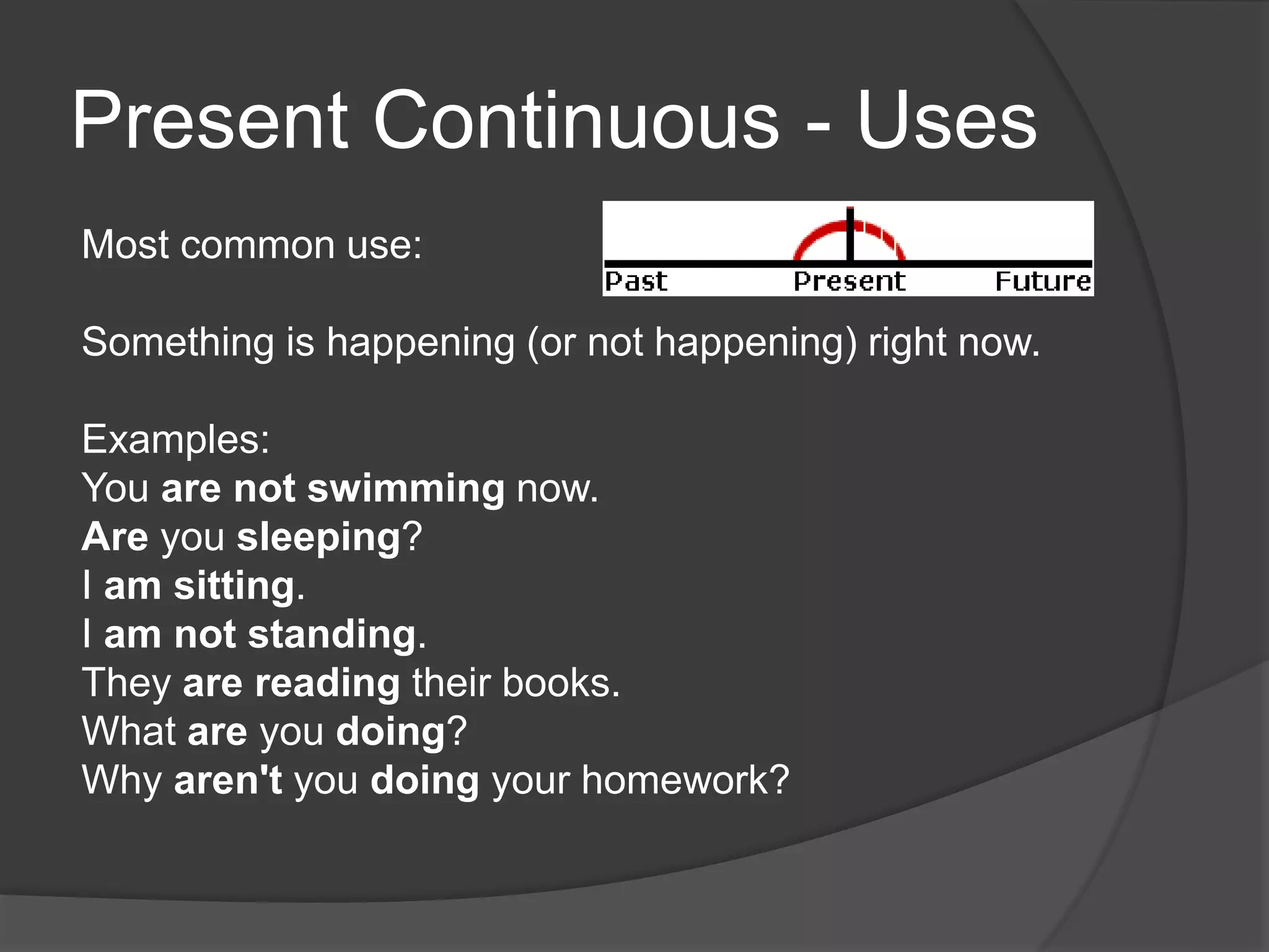 Present Continuous - Uses
Most common use:
Something is happening (or not happening) right now.
Examples:
You are not swimming now.
Are you sleeping?
I am sitting.
I am not standing.
They are reading their books.
What are you doing?
Why aren't you doing your homework?
 