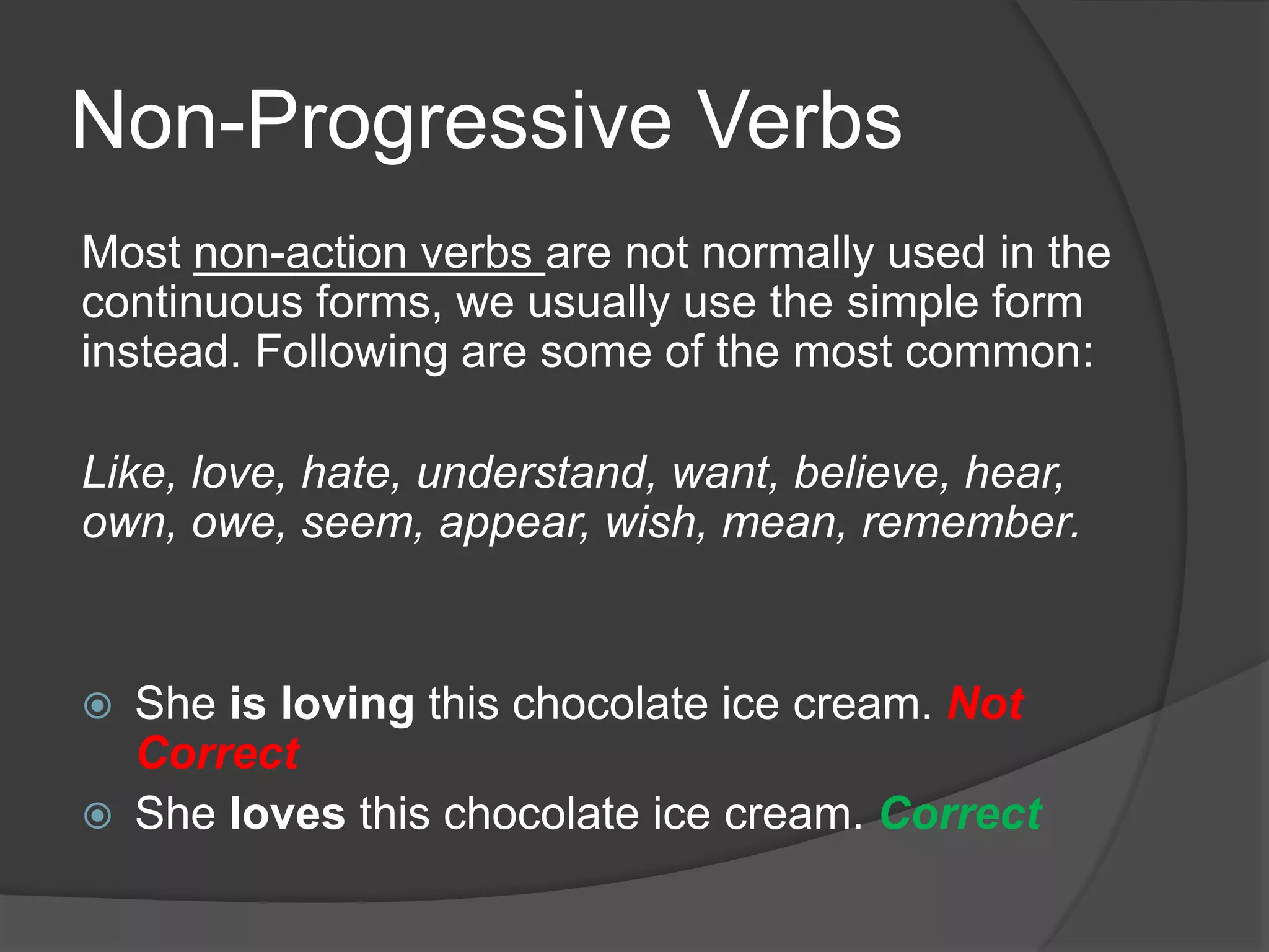 Non-Progressive Verbs
Most non-action verbs are not normally used in the
continuous forms, we usually use the simple form
instead. Following are some of the most common:
Like, love, hate, understand, want, believe, hear,
own, owe, seem, appear, wish, mean, remember.
 She is loving this chocolate ice cream. Not
Correct
 She loves this chocolate ice cream. Correct
 