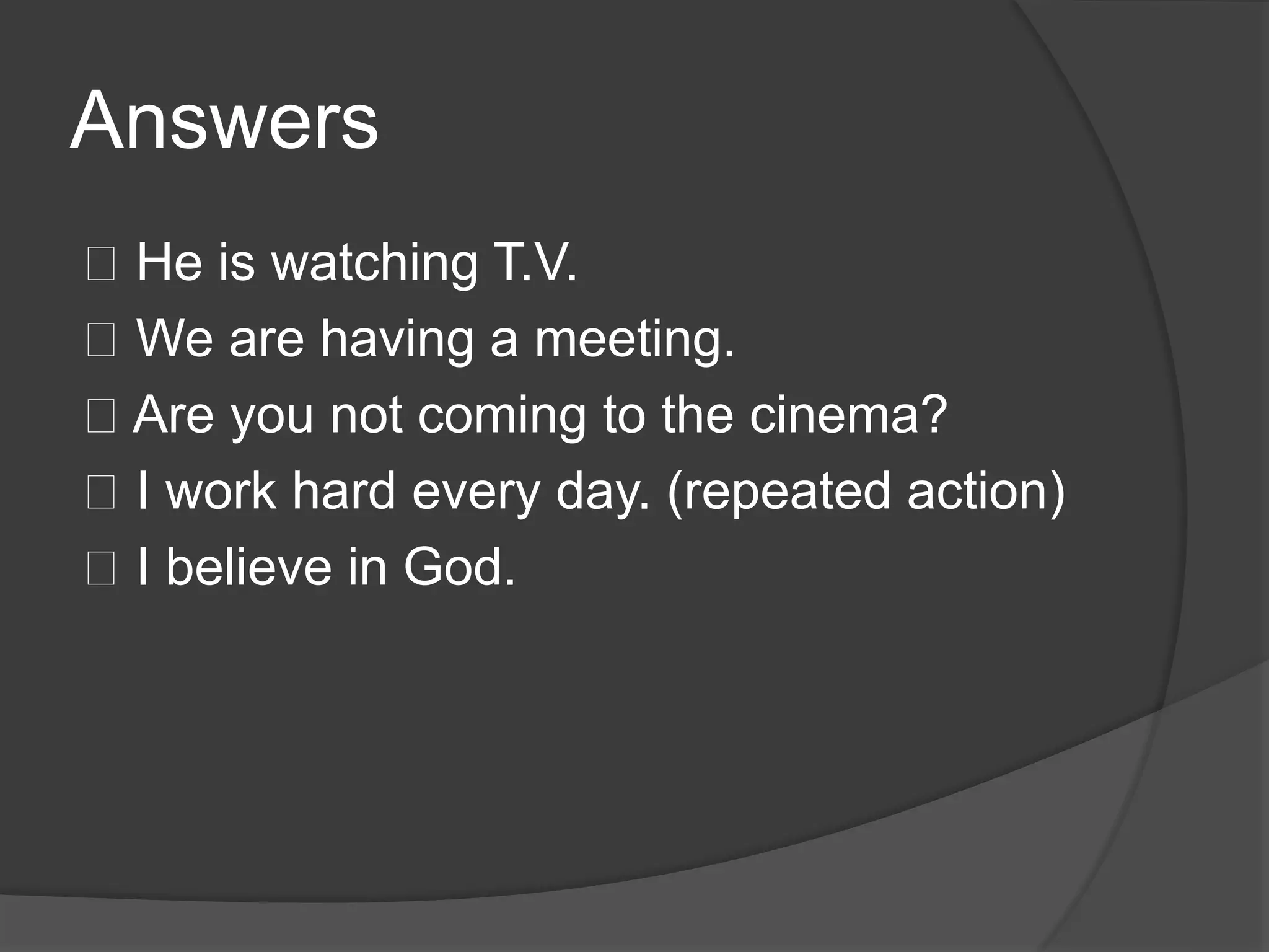 Answers
􀂾 He is watching T.V.
􀂾 We are having a meeting.
􀂾 Are you not coming to the cinema?
􀂾 I work hard every day. (repeated action)
􀂾 I believe in God.
 