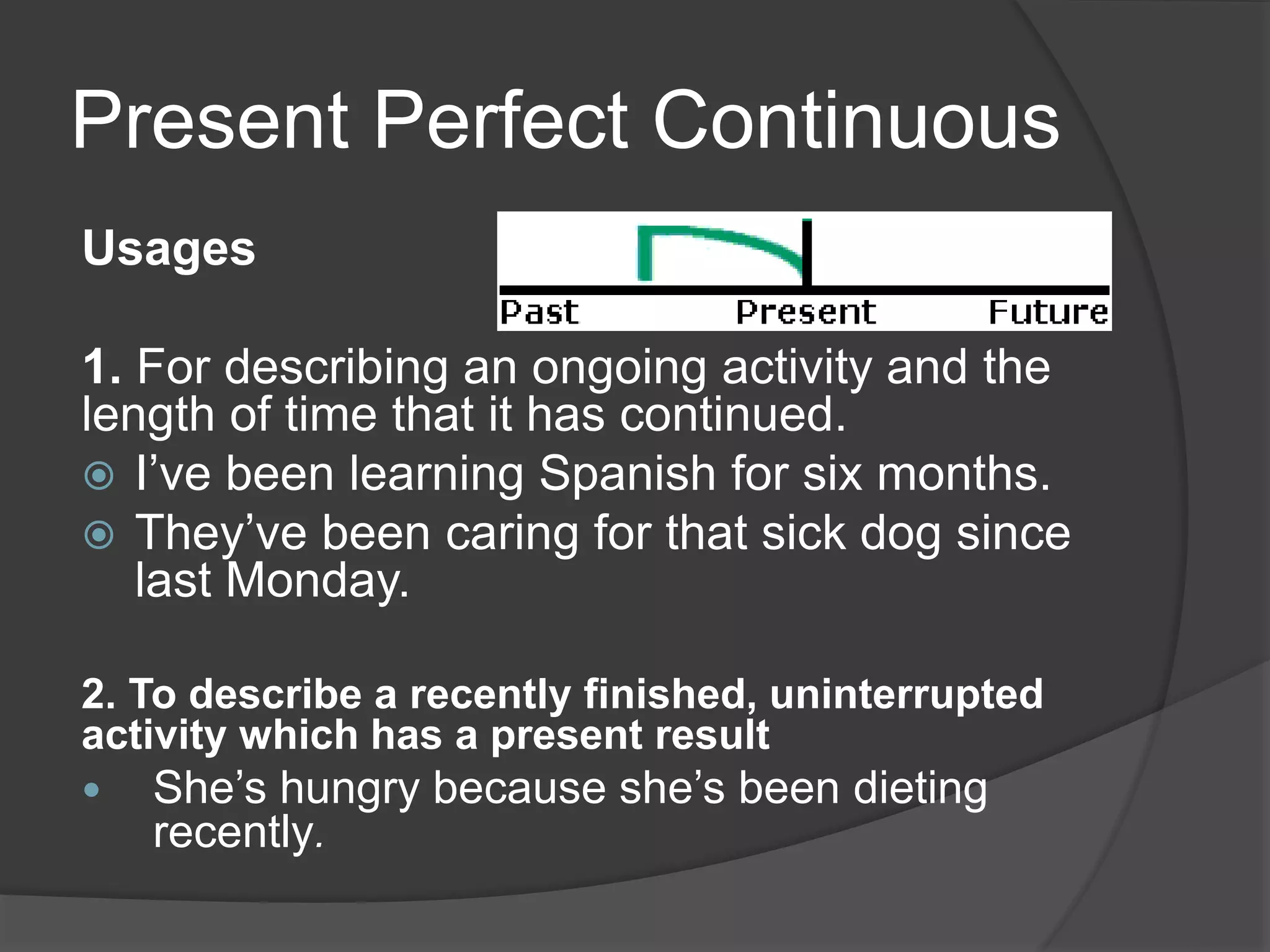 Present Perfect Continuous
Usages
1. For describing an ongoing activity and the
length of time that it has continued.
 I’ve been learning Spanish for six months.
 They’ve been caring for that sick dog since
last Monday.
2. To describe a recently finished, uninterrupted
activity which has a present result
 She’s hungry because she’s been dieting
recently.
 
