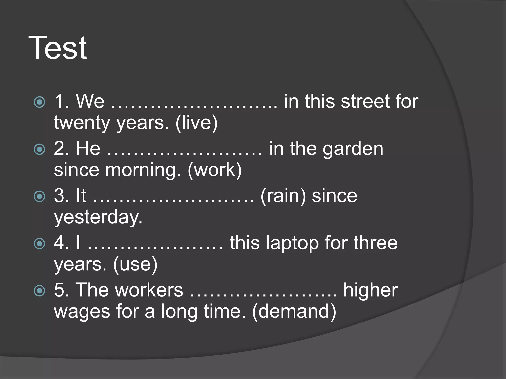 Test
 1. We …………………….. in this street for
twenty years. (live)
 2. He …………………… in the garden
since morning. (work)
 3. It ……………………. (rain) since
yesterday.
 4. I ………………… this laptop for three
years. (use)
 5. The workers ………………….. higher
wages for a long time. (demand)
 