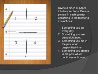 Divide a piece of paper
into four sections. Draw a
picture in each quarter
according to the following
instructions:
1. Something you do
every day.
2. Something you are
doing right now.
3. Something you did in
the past at an
unspecified time.
4. Something you started
in the past which
continues until now.
 