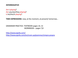 INTERROGATIVE 
Am I playing? 
Are you/we/they playing? 
Is he/she/it playing? 
TIME EXPRESSIONS: now, at the moment, at present/ tomorrow… 
GRAMMAR PRACTICE: TEXTBOOK-pages 14, 15 
WORKBOOK – pages 7,8 
http://www.ego4u.com/ 
http://www.ego4u.com/en/cram-up/grammar/simpre-prepro 
 
