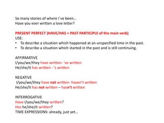 So many stories of where I´ve been… 
Have you ever written a love letter? 
PRESENT PERFECT (HAVE/HAS + PAST PARTICIPLE of the main verb) 
USE: 
• To describe a situation which happened at an unspecified time in the past. 
• To describe a situation which started in the past and is still continuing. 
AFFIRMATIVE 
I/you/we/they have written- ‘ve written 
He/she/it has written - ’s written 
NEGATIVE 
I/you/we/they have not written- haven’t written 
He/she/it has not written – hasn’t written 
INTERROGATIVE 
Have I/you/we/they written? 
Has he/she/it written? 
TIME EXPRESSIONS: already, just yet… 
 