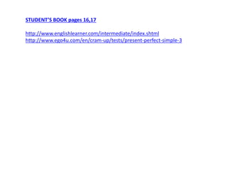 STUDENT’S BOOK pages 16,17 
http://www.englishlearner.com/intermediate/index.shtml 
http://www.ego4u.com/en/cram-up/tests/present-perfect-simple-3 

