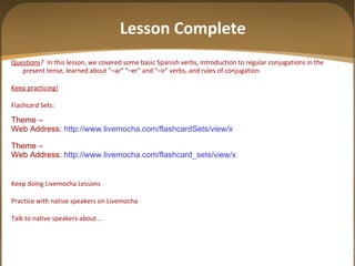 Lesson Complete Questions ?  In this lesson, we covered some basic Spanish verbs, Introduction to regular conjugations in the present tense, learned about "–ar" "–er" and "–ir" verbs, and rules of conjugation. Keep practicing! Flashcard Sets: Theme –  Web Address:  http://www.livemocha.com/flashcardSets/view/x Theme –  Web Address:  http://www.livemocha.com/flashcard_sets/view/x  Keep doing Livemocha Lessons Practice with native speakers on Livemocha Talk to native speakers about … 