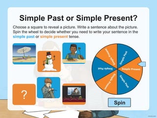 Simple Past or Simple Present?
Choose a square to reveal a picture. Write a sentence about the picture.
Spin the wheel to decide whether you need to write your sentence in the
simple past or simple present tense.
?
?
?
?
?
? Spin
 
