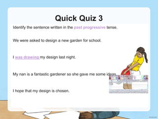 Quick Quiz 3
Identify the sentence written in the past progressive tense.
We were asked to design a new garden for school.
I was drawing my design last night.
I was drawing my design last night.
My nan is a fantastic gardener so she gave me some ideas.
I hope that my design is chosen.
 