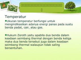 

Temperatur
Ukuran temperatur berfungsi untuk
mengindikasikan adanya energi panas pada suatu
benda padat, cair, atau gas.
Hukum Zeroth yaitu apabila dua benda dalam
keadaan seimbang thermal dengan benda ketiga
maka dua benda tersebut juga dalam keadaan
seimbang thermal walaupun tidak saling
bersentuhan.

 