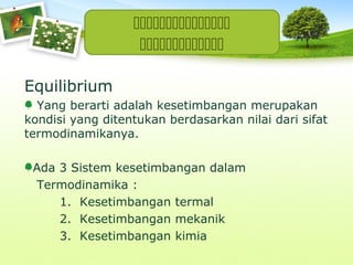 

Equilibrium
Yang berarti adalah kesetimbangan merupakan
kondisi yang ditentukan berdasarkan nilai dari sifat
termodinamikanya.
Ada 3 Sistem kesetimbangan dalam
Termodinamika :
1. Kesetimbangan termal
2. Kesetimbangan mekanik
3. Kesetimbangan kimia

 