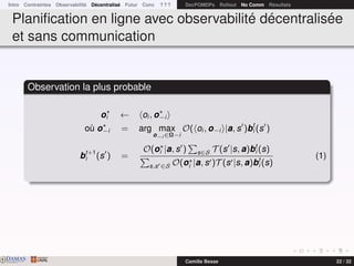 Intro Contraintes Observabilité Décentralisé Futur Conc ? ? ? DecPOMDPs Rollout No Comm Résultats
Planiﬁcation en ligne avec observabilité décentralisée
et sans communication
Observation la plus probable
oi ← oi , o−i
où o−i = arg max
o−i ∈Ω−i
O( oi , o−i |a, s )bt
i (s )
bt+1
i (s ) =
O(oi |a, s ) s∈S T (s |s, a)bt
i (s)
s,s ∈S O(oi |a, s )T (s |s, a)bt
i (s)
(1)
DAMASwww.damas.ift.ulaval.ca Camille Besse 22 / 32
 
