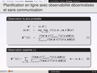 Intro Contraintes Observabilité Décentralisé Futur Conc ? ? ? DecPOMDPs Rollout No Comm Résultats
Planiﬁcation en ligne avec observabilité décentralisée
et sans communication
Observation la plus probable
oi ← oi , o−i
où o−i = arg max
o−i ∈Ω−i
O( oi , o−i |a, s )bt
i (s )
bt+1
i (s ) =
O(oi |a, s ) s∈S T (s |s, a)bt
i (s)
s,s ∈S O(oi |a, s )T (s |s, a)bt
i (s)
(1)
Observation espérée ( )
bt+1
i (s ) =
o−i ∈Ω−i
O(o|a, s ) s∈S T (s |s, a)bt
i (s)
s,s ∈S O(o|a, s )T (s |s, a)bt
i (s)
, o = oi , o−i (2)
DAMASwww.damas.ift.ulaval.ca Camille Besse 22 / 32
 