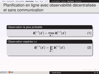 Intro Contraintes Observabilité Décentralisé Futur Conc ? ? ? DecPOMDPs Rollout No Comm Résultats
Planiﬁcation en ligne avec observabilité décentralisée
et sans communication
Observation la plus probable
bt+1
i (s ) = max
o−i
bt+1
i (s ) (1)
Observation espérée ( )
bt+1
i (s ) = Eo−i
bt+1
i (s ) (2)
DAMASwww.damas.ift.ulaval.ca Camille Besse 22 / 32
 