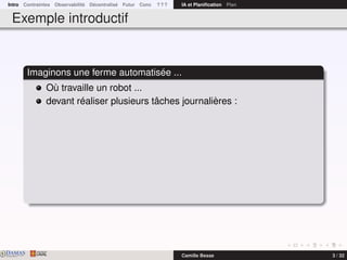 Intro Contraintes Observabilité Décentralisé Futur Conc ? ? ? IA et Planiﬁcation Plan
Exemple introductif
Imaginons une ferme automatisée ...
Où travaille un robot ...
devant réaliser plusieurs tâches journalières :
DAMASwww.damas.ift.ulaval.ca Camille Besse 3 / 32
 