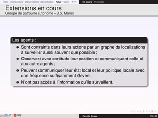 Intro Contraintes Observabilité Décentralisé Futur Conc ? ? ? En cours Possibles
Extensions en cours
Groupe de patrouille autonome – J.S. Marier
Les agents :
Sont contraints dans leurs actions par un graphe de localisations
à surveiller aussi souvent que possible ;
Observent avec certitude leur position et communiquent celle-ci
aux autre agents ;
Peuvent communiquer leur état local et leur politique locale avec
une fréquence sufﬁsamment élevée ;
N’ont pas accès à l’information qu’ils surveillent.
DAMASwww.damas.ift.ulaval.ca Camille Besse 25 / 32
 
