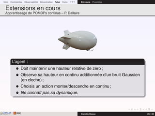 Intro Contraintes Observabilité Décentralisé Futur Conc ? ? ? En cours Possibles
Extensions en cours
Apprentissage de POMDPs continus – P. Dallaire
L’agent :
Doit maintenir une hauteur relative de zero ;
Observe sa hauteur en continu additionnée d’un bruit Gaussien
(en cloche) ;
Choisis un action monter/descendre en continu ;
Ne connaît pas sa dynamique.
DAMASwww.damas.ift.ulaval.ca Camille Besse 26 / 32
 