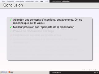 Intro Contraintes Observabilité Décentralisé Futur Conc ? ? ? Contributions Conclusion
Conclusion
 Abandon des concepts d’intentions, engagements. On ne
raisonne que sur la valeur.
 Meilleur précision sur l’optimalité de la planiﬁcation
 Pouvoir de modélisation très large
 Extrêmement sensible au modèle utilisé
 Extrêmement sensible à la déﬁnition de la fonction de
récompense
 Problèmes très difﬁcile à résoudre sans approximations
 Multiplication de modèles spéciﬁques plus faciles à résoudre
¯ Prendre en compte la spéciﬁcité du problème dans la
modélisation est indispensable
DAMASwww.damas.ift.ulaval.ca Camille Besse 29 / 32
 