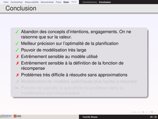 Intro Contraintes Observabilité Décentralisé Futur Conc ? ? ? Contributions Conclusion
Conclusion
 Abandon des concepts d’intentions, engagements. On ne
raisonne que sur la valeur.
 Meilleur précision sur l’optimalité de la planiﬁcation
 Pouvoir de modélisation très large
 Extrêmement sensible au modèle utilisé
 Extrêmement sensible à la déﬁnition de la fonction de
récompense
 Problèmes très difﬁcile à résoudre sans approximations
 Multiplication de modèles spéciﬁques plus faciles à résoudre
¯ Prendre en compte la spéciﬁcité du problème dans la
modélisation est indispensable
DAMASwww.damas.ift.ulaval.ca Camille Besse 29 / 32
 