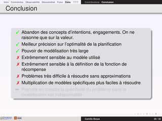 Intro Contraintes Observabilité Décentralisé Futur Conc ? ? ? Contributions Conclusion
Conclusion
 Abandon des concepts d’intentions, engagements. On ne
raisonne que sur la valeur.
 Meilleur précision sur l’optimalité de la planiﬁcation
 Pouvoir de modélisation très large
 Extrêmement sensible au modèle utilisé
 Extrêmement sensible à la déﬁnition de la fonction de
récompense
 Problèmes très difﬁcile à résoudre sans approximations
 Multiplication de modèles spéciﬁques plus faciles à résoudre
¯ Prendre en compte la spéciﬁcité du problème dans la
modélisation est indispensable
DAMASwww.damas.ift.ulaval.ca Camille Besse 29 / 32
 