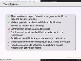 Intro Contraintes Observabilité Décentralisé Futur Conc ? ? ? Contributions Conclusion
Conclusion
 Abandon des concepts d’intentions, engagements. On ne
raisonne que sur la valeur.
 Meilleur précision sur l’optimalité de la planiﬁcation
 Pouvoir de modélisation très large
 Extrêmement sensible au modèle utilisé
 Extrêmement sensible à la déﬁnition de la fonction de
récompense
 Problèmes très difﬁcile à résoudre sans approximations
 Multiplication de modèles spéciﬁques plus faciles à résoudre
¯ Prendre en compte la spéciﬁcité du problème dans la
modélisation est indispensable
DAMASwww.damas.ift.ulaval.ca Camille Besse 29 / 32
 