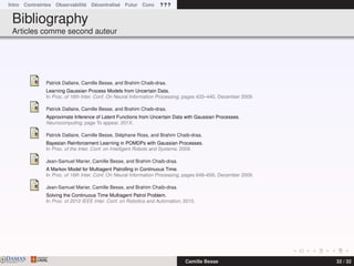 Intro Contraintes Observabilité Décentralisé Futur Conc ? ? ?
Bibliography
Articles comme second auteur
Patrick Dallaire, Camille Besse, and Brahim Chaib-draa.
Learning Gaussian Process Models from Uncertain Data.
In Proc. of 16th Inter. Conf. On Neural Information Processing, pages 433–440, December 2009.
Patrick Dallaire, Camille Besse, and Brahim Chaib-draa.
Approximate Inference of Latent Functions from Uncertain Data with Gaussian Processes.
Neurocomputing, page To appear, 201X.
Patrick Dallaire, Camille Besse, Stéphane Ross, and Brahim Chaib-draa.
Bayesian Reinforcement Learning in POMDPs with Gaussian Processes.
In Proc. of the Inter. Conf. on Intelligent Robots and Systems, 2009.
Jean-Samuel Marier, Camille Besse, and Brahim Chaib-draa.
A Markov Model for Multiagent Patrolling in Continuous Time.
In Proc. of 16th Inter. Conf. On Neural Information Processing, pages 648–656, December 2009.
Jean-Samuel Marier, Camille Besse, and Brahim Chaib-draa.
Solving the Continuous Time Multiagent Patrol Problem.
In Proc. of 2010 IEEE Inter. Conf. on Robotics and Automation, 2010.
DAMASwww.damas.ift.ulaval.ca Camille Besse 32 / 32
 