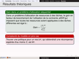 Intro Contraintes Observabilité Décentralisé Futur Conc ? ? ? CSPs DCSPs MaCSPs Exemple Résultats
Résultats théoriques
Gain dans un problème d’allocation séquentiel
Dans un problème d’allocation de ressources à des tâches, le gain en
facteur de branchement de l’utilisation de la contrainte allDiff qui
imposent que toutes les ressources soient appliquées à des tâches
différentes est égal à :
Gain =
|T||X|
C
|X|
|T|
Complexité du modèle en pire cas
Trouver une politique pour un MaCSP, qui obtiendrait une récompense
espérée d’au moins C, est #P.
DAMASwww.damas.ift.ulaval.ca Camille Besse 10 / 32
 