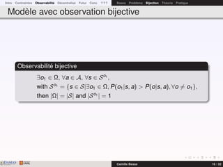 Intro Contraintes Observabilité Décentralisé Futur Conc ? ? ? Bases Problème Bijection Théorie Pratique
Modèle avec observation bijective
Observabilité bijective
∃o1 ∈ Ω, ∀a ∈ A, ∀s ∈ So1
,
with So1
= {s ∈ S|∃o1 ∈ Ω, P(o1|s, a) > P(o|s, a), ∀o = o1},
then |Ω| = |S| and |So1
| = 1
DAMASwww.damas.ift.ulaval.ca Camille Besse 16 / 32
 