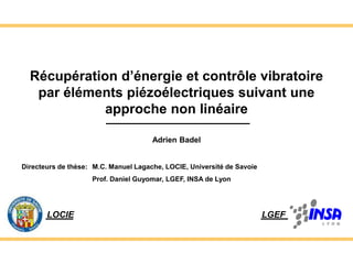 1
Récupération d’énergie et contrôle vibratoire
par éléments piézoélectriques suivant une
approche non linéaire
LGEF
LOCIE
Adrien Badel
Directeurs de thèse: M.C. Manuel Lagache, LOCIE, Université de Savoie
Prof. Daniel Guyomar, LGEF, INSA de Lyon
 