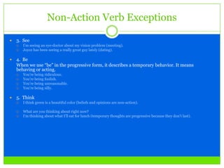 Non-Action Verb Exceptions
 3. See
 I’m seeing an eye-doctor about my vision problem (meeting).
 Joyce has been seeing a really great guy lately (dating).
 4. Be
When we use “be” in the progressive form, it describes a temporary behavior. It means
behaving or acting.
 You’re being ridiculous.
 You’re being foolish.
 You’re being unreasonable.
 You’re being silly.
 5. Think
 I think green is a beautiful color (beliefs and opinions are non-action).
 What are you thinking about right now?
 I’m thinking about what I’ll eat for lunch (temporary thoughts are progressive because they don’t last).
 