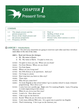 CONTENTS
1-1 The simple present and the 1-4 Final -s
present progressive 1-5 Spelling of final -81-es
1-2 Forms of the simple present and 1-6 Non-action verbs
the present progressive 1-7 Present verbs: short answers to yeslno
1-3 Frequency adverbs questions
EXERCISE 1. Introductions.
Directions: You and your classmates are going to interview each other and then introduce
each other to the rest of the class. I,,: ,I
ICuNIo:
MARIA:
m o :
MARIB:
-0:
MARIA:
ICUNIo:
MARIA:
. . KWO:
, . , ! , ' ~ 2 ! ,
MARIA:
ICuNIo:
!I, qri
MARIA:
ICuNIo:
MARU:
m o :
MARIA:
KLINXo:
, ,',,,.',
Read and discuss the dialogue.
Hi. My name is Kunio.
Hi. My name is Maria. I'm glad to meet you. .., . , . : :.
I'm glad to meet you, too. Where are you from? - .
, . , ,
I'm from Mexico. Where are you from?
I'm from Japan.
Where are you living now? ., . .,
On F iAvenue in an apartment. And you?
I'm living in a dorm.
How long have you been in (this city)?
Three days.
Why did you come here? ',; ,,-,,'...,
To study English at this school before I go to another school to study computer
programming. How about you?
I came here two months ago. Right now I'm studying English. Later, I'm going
to study engineeringat this school. :, 3 :
What do you do in your h e time?
5 : ; : . ,I read a lot. How about you?
I like to get on the Internet.
Really? What do you do when you're online?
I visit many differentWeb sites. It's a good way to practice my English.
That's interesting. I like to get on the Internet, too.
 