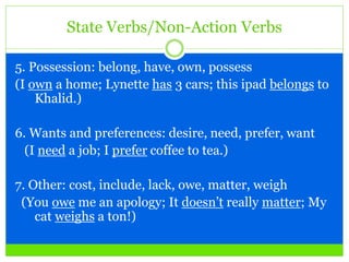 State Verbs/Non-Action Verbs
5. Possession: belong, have, own, possess
(I own a home; Lynette has 3 cars; this ipad belongs to
Khalid.)
6. Wants and preferences: desire, need, prefer, want
(I need a job; I prefer coffee to tea.)
7. Other: cost, include, lack, owe, matter, weigh
(You owe me an apology; It doesn’t really matter; My
cat weighs a ton!)
 